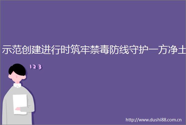 示范创建进行时筑牢禁毒防线守护一方净土