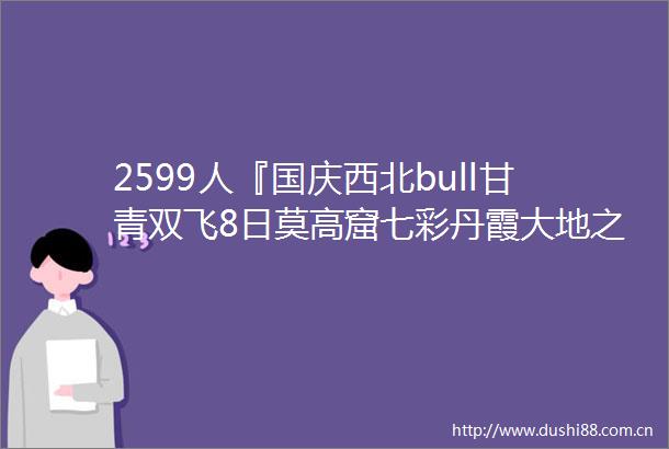 2599人『国庆西北bull甘青双飞8日莫高窟七彩丹霞大地之子鸣沙山middot月牙泉翡翠湖察尔汗盐湖茶卡盐湖青海湖』