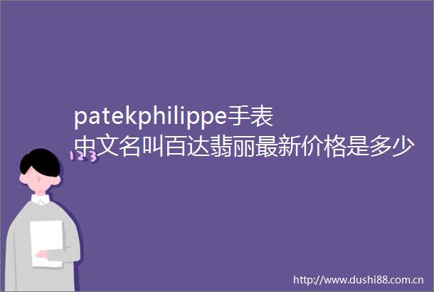 patekphilippe手表中文名叫百达翡丽最新价格是多少