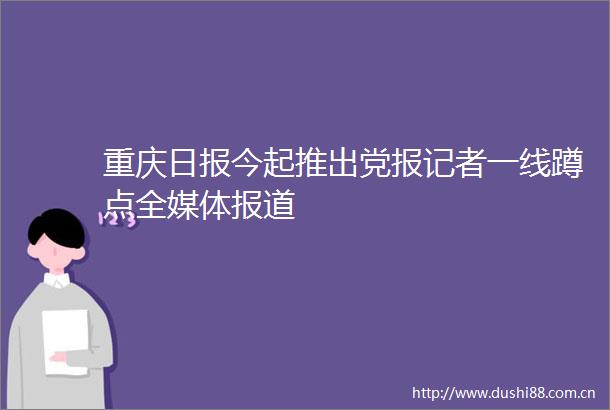 重庆日报今起推出党报记者一线蹲点全媒体报道