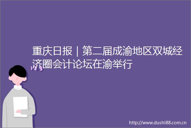重庆日报｜第二届成渝地区双城经济圈会计论坛在渝举行