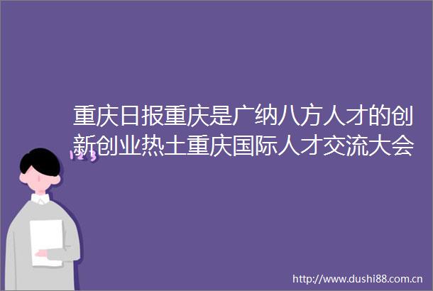 重庆日报重庆是广纳八方人才的创新创业热土重庆国际人才交流大会成果丰硕