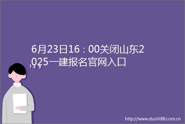 6月23日16∶00关闭山东2025一建报名官网入口