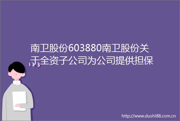 南卫股份603880南卫股份关于全资子公司为公司提供担保