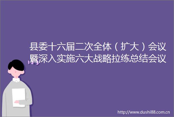县委十六届二次全体（扩大）会议暨深入实施六大战略拉练总结会议召开