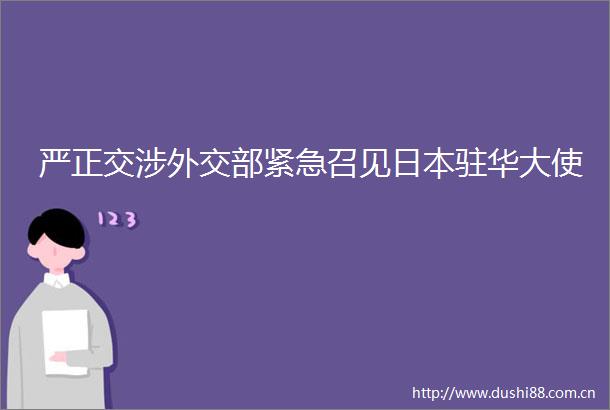 严正交涉外交部紧急召见驻华大使