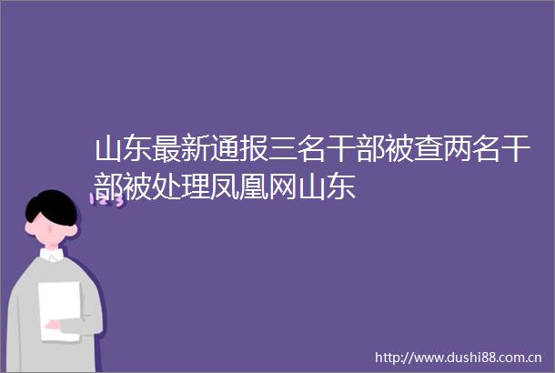 山东最新通报三名被查两名被处理凤凰网山东