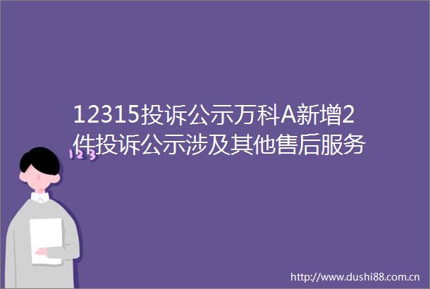 12315公示万科A新增2件公示涉及其他售后服务