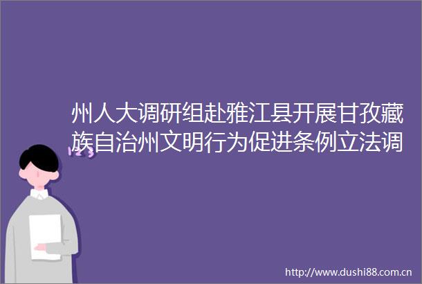 州人大调研组赴雅江县开展甘孜藏族自治州文明行为促进条例立法调研