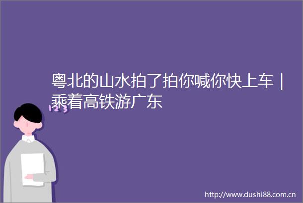粤北的山水拍了拍你喊你快上车｜乘着高铁游广东