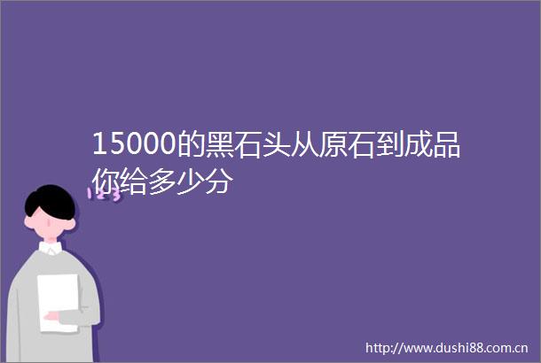 15000的黑石头从原石到成品你给多少分