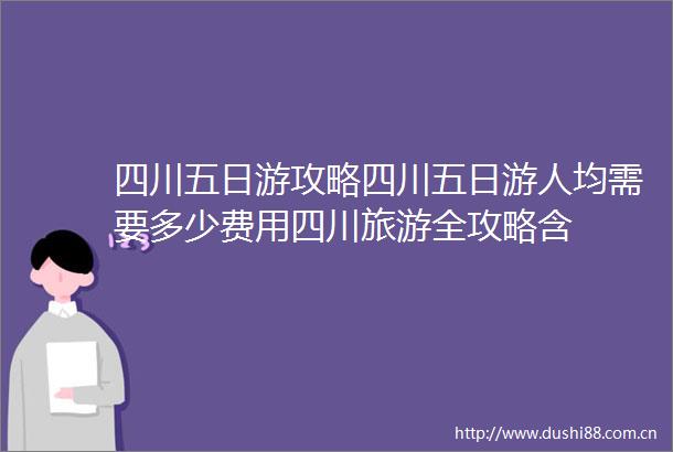 四川五日游攻略四川五日游人均需要多少费用四川旅游全攻略含