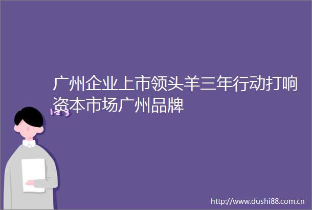 广州企业上市领头羊三年行动打响资本市场广州品牌