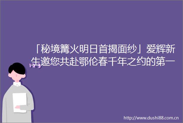 「秘境篝火明日首揭面纱」爱辉新生邀您共赴鄂伦春千年之约的第一次相见