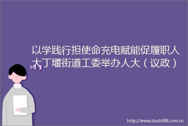 以学践行担使命充电赋能促履职人大丁堰街道工委举办人大（议政）代表履职培训班