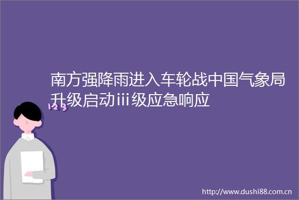 南方强降雨进入车轮战气象局升级启动ⅲ级应急响应