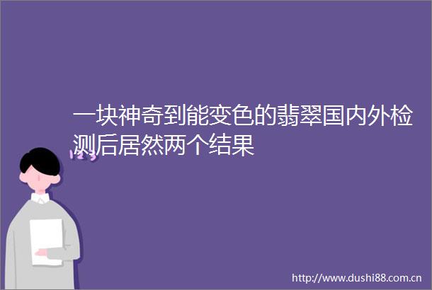 一块神奇到能变色的翡翠国内外检测后居然两个结果