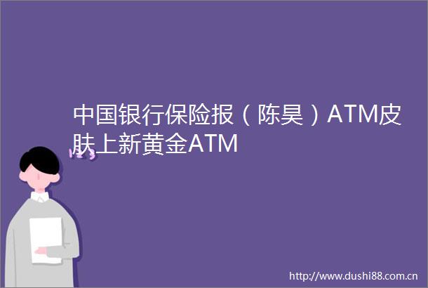 银行保险报（陈昊）ATM皮肤上新黄金ATM