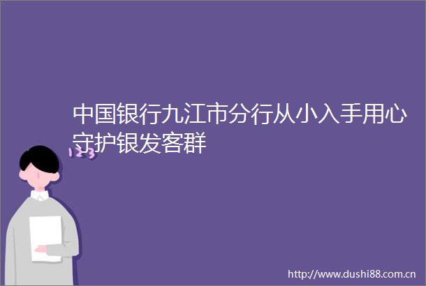 银行九江市分行从小入手用心守护银发客群