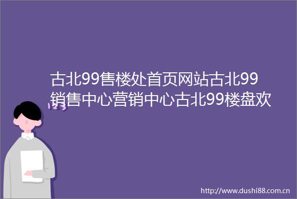 古北99售楼处首页网站古北99销售中心营销中心古北99楼盘欢迎您小区环境户型价格地址楼盘详情周边配套