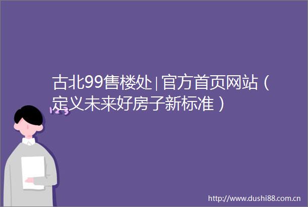 古北99售楼处∣官方首页网站（定义未来好房子新标准）