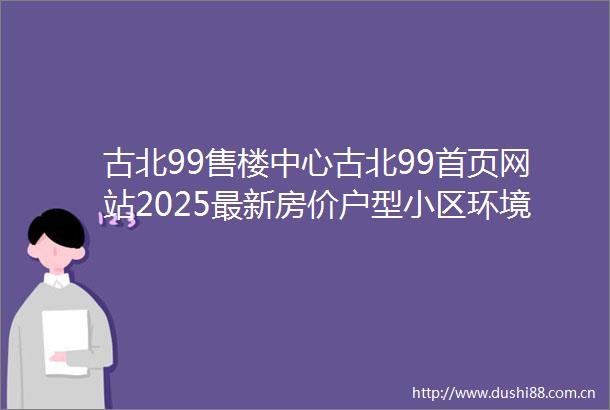 古北99售楼中心古北99首页网站2025最新房价户型小区环境配套