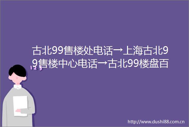 古北99售楼处电话→上海古北99售楼中心电话→古北99楼盘百科→首页网站→楼盘百科→首页网站→闵行古北9924小时热线电话