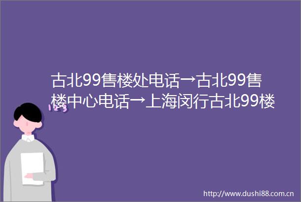 古北99售楼处电话→古北99售楼中心电话→上海闵行古北99楼盘百科→首页网站→楼盘百科→首页网站→24小时热线电话