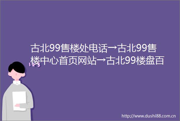 古北99售楼处电话→古北99售楼中心首页网站→古北99楼盘百科→24小时热线电话