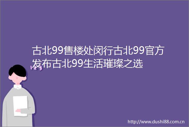 古北99售楼处闵行古北99官方发布古北99生活璀璨之选