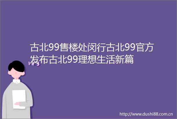 古北99售楼处闵行古北99官方发布古北99理想生活新篇
