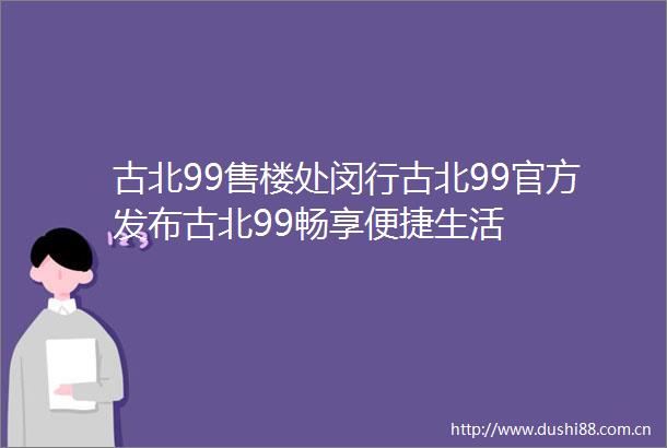 古北99售楼处闵行古北99官方发布古北99畅享便捷生活