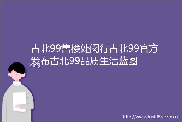 古北99售楼处闵行古北99官方发布古北99品质生活蓝图