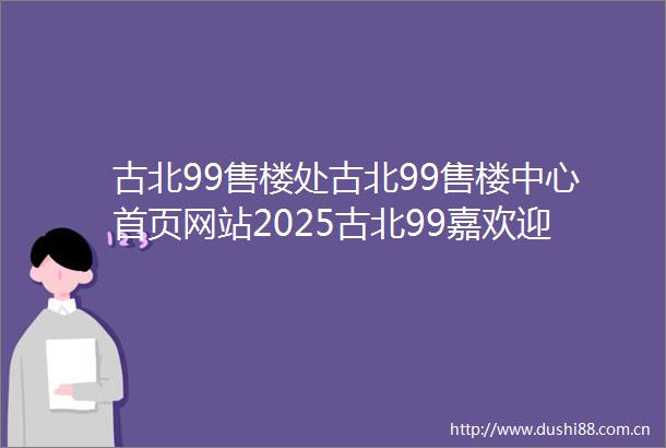 古北99售楼处古北99售楼中心首页网站2025古北99嘉欢迎您最新楼盘详情