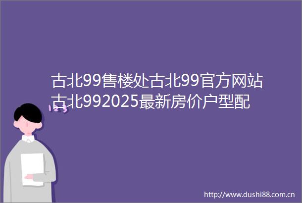 古北99售楼处古北99官方网站古北992025最新房价户型配套