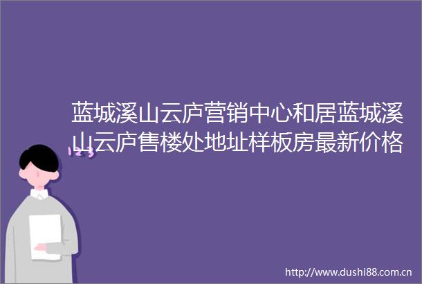 蓝城溪山云庐营销中心和居蓝城溪山云庐售楼处地址样板房最新价格配套户型