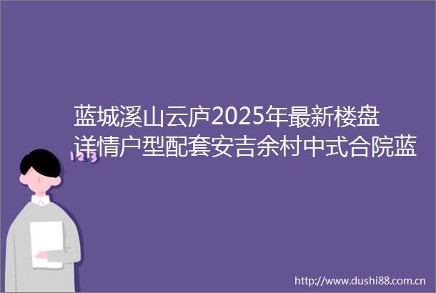 蓝城溪山云庐2025年最新楼盘详情户型配套安吉余村中式合院蓝城溪山云庐2025蓝城溪山云庐首页网站