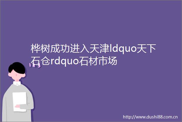 桦树成功进入天津ldquo天下石仓rdquo石材市场