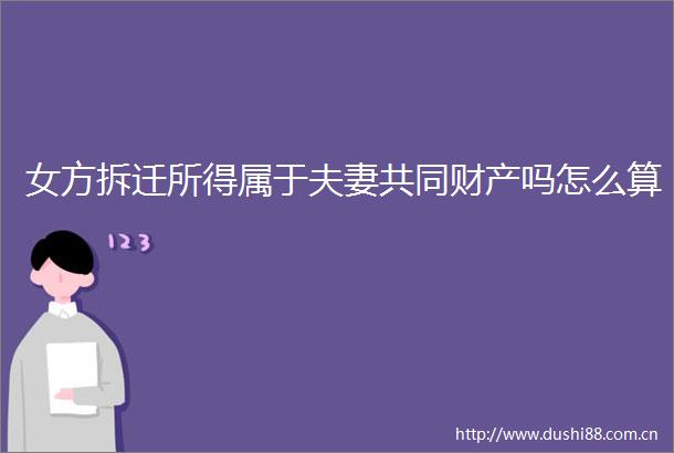 女方拆迁所得属于夫妻共同财产吗怎么算