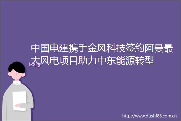 电建携手金风科技签约阿曼最大风电项目助力中东能源转型