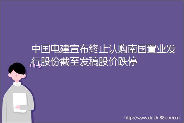 电建宣布终止认购南国置业发行股份截至发稿股价跌停