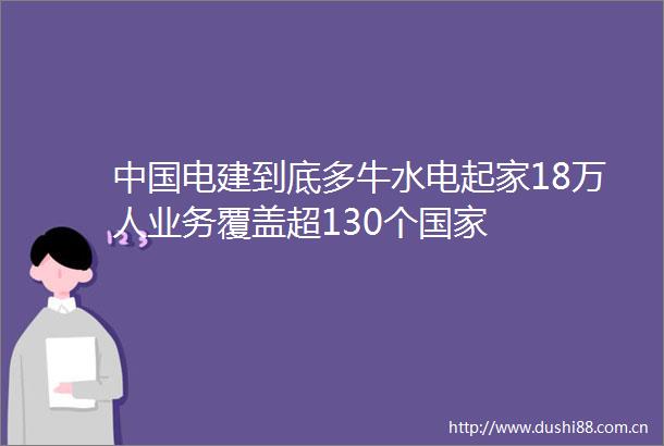电建到底多牛水电起家18万人业务覆盖超130个