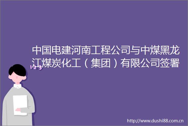 电建河南工程公司与中煤黑龙江煤炭化工（集团）有限公司签署战略合作框架协议