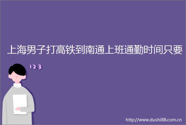 上海男子打高铁到南通上班通勤时间只要