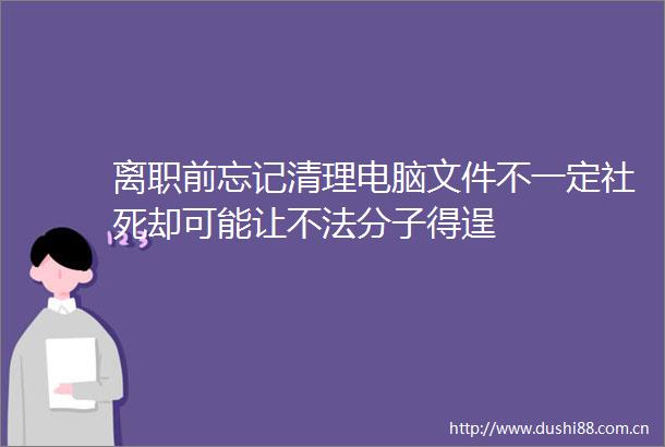 离职前忘记清理电脑文件不一定社死却可能让不法分子得逞