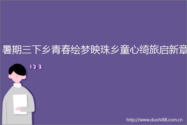暑期三下乡青春绘梦映珠乡童心绮旅启新章