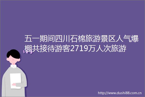 五一期间四川石棉旅游景区人气爆棚共接待游客2719万人次旅游综合收入达139亿元