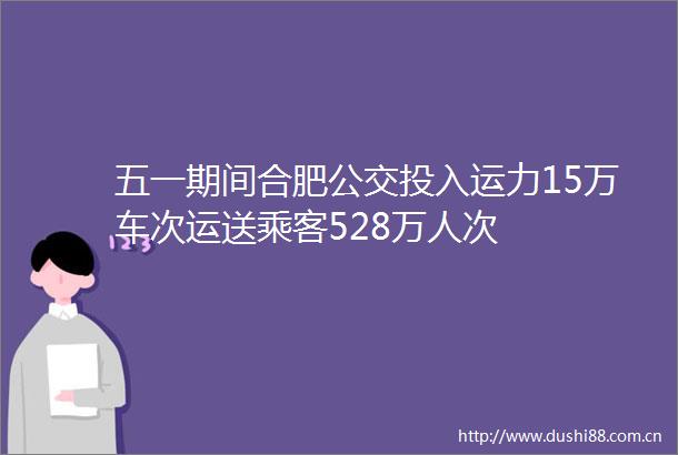 五一期间合肥公交投入运力15万车次运送乘客528万人次
