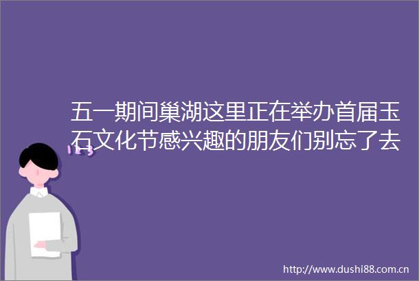 五一期间巢湖这里正在举办首届玉石文化节感兴趣的朋友们别忘了去淘宝石