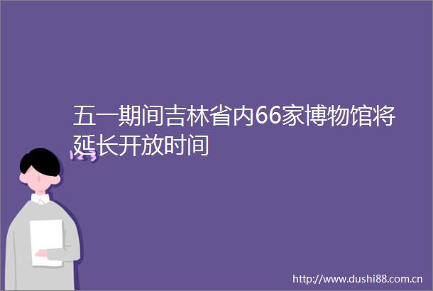 五一期间吉林省内66家博物馆将延长开放时间